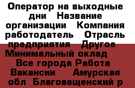 Оператор на выходные дни › Название организации ­ Компания-работодатель › Отрасль предприятия ­ Другое › Минимальный оклад ­ 1 - Все города Работа » Вакансии   . Амурская обл.,Благовещенский р-н